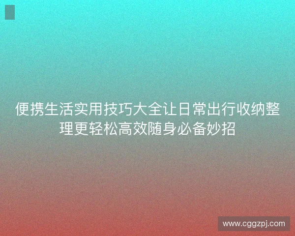 便携生活实用技巧大全让日常出行收纳整理更轻松高效随身必备妙招