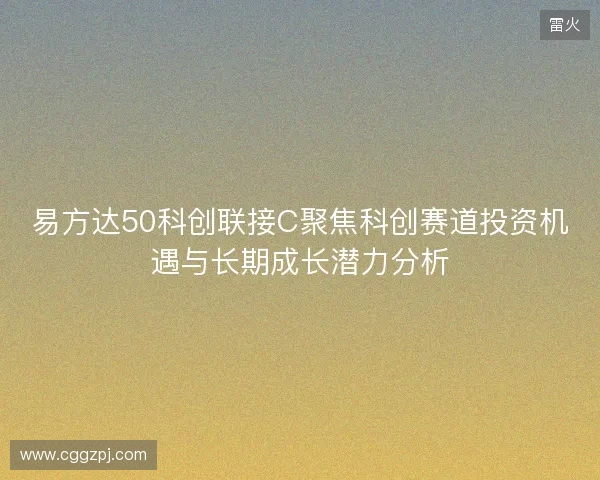 易方达50科创联接C聚焦科创赛道投资机遇与长期成长潜力分析