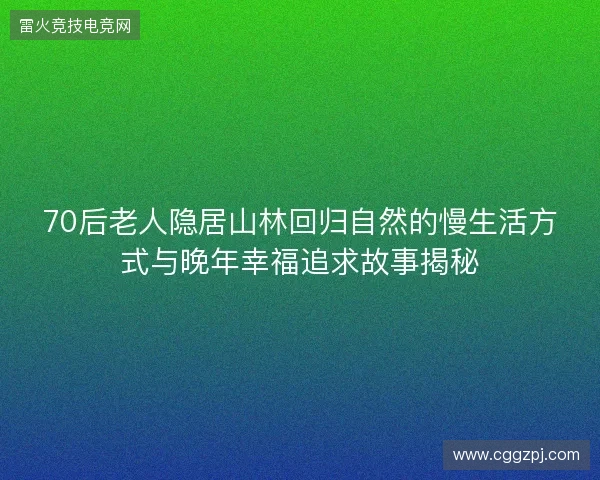 70后老人隐居山林回归自然的慢生活方式与晚年幸福追求故事揭秘 70后老人隐居山林回归自然的慢生活方式与晚年幸福追求故事揭秘