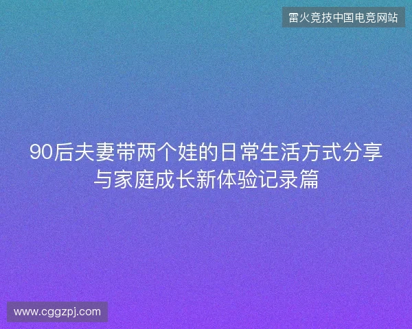 90后夫妻带两个娃的日常生活方式分享与家庭成长新体验记录篇 90后夫妻带两个娃的日常生活方式分享与家庭成长新体验记录篇