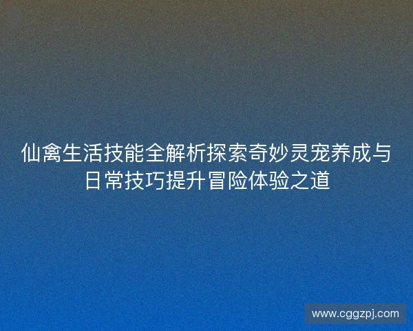 仙禽生活技能全解析探索奇妙灵宠养成与日常技巧提升冒险体验之道